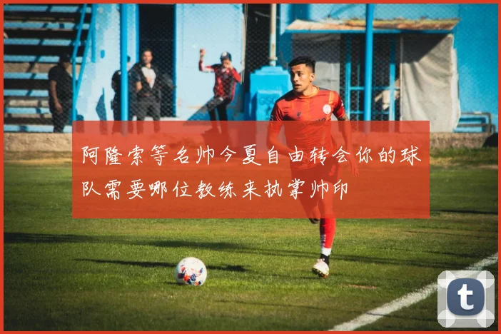 阿隆索等名帅今夏自由转会你的球队需要哪位教练来执掌帅印