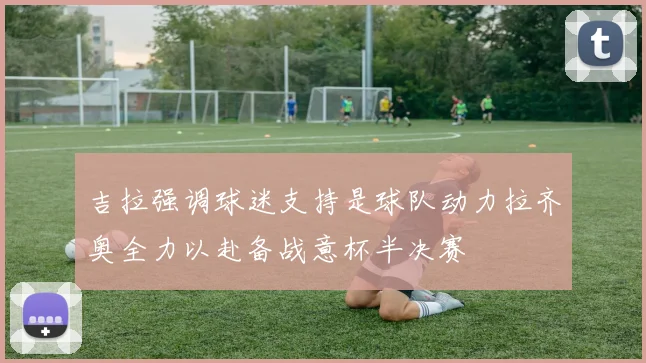 吉拉强调球迷支持是球队动力拉齐奥全力以赴备战意杯半决赛