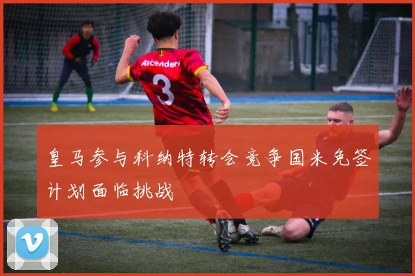 皇马参与科纳特转会竞争国米免签计划面临挑战