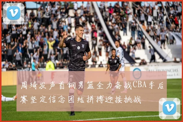 周琦发声首钢男篮全力备战CBA季后赛坚定信念团结拼搏迎接挑战