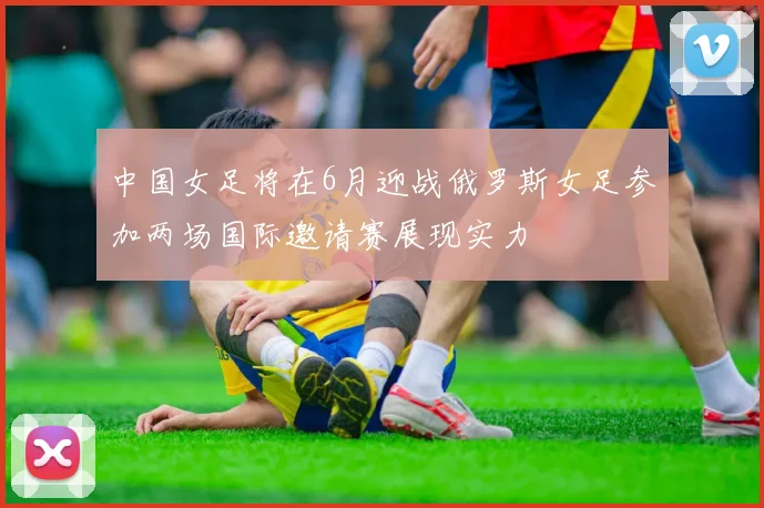 中国女足将在6月迎战俄罗斯女足参加两场国际邀请赛展现实力