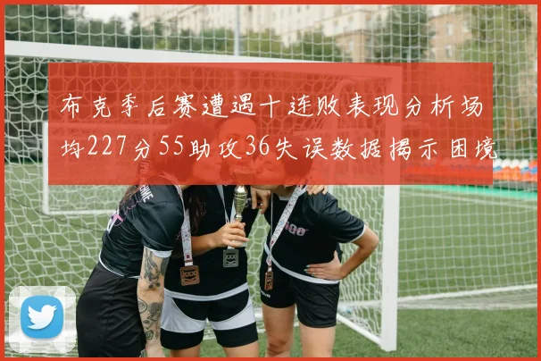 布克季后赛遭遇十连败表现分析场均227分55助攻36失误数据揭示困境