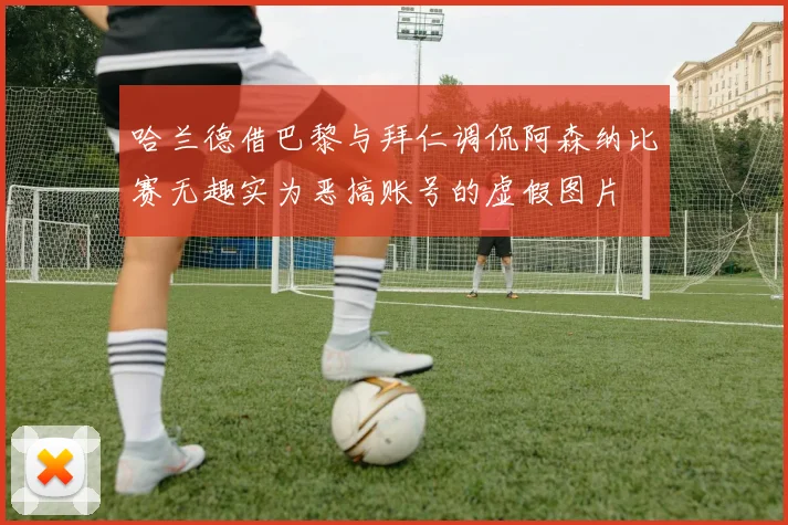 哈兰德借巴黎与拜仁调侃阿森纳比赛无趣实为恶搞账号的虚假图片