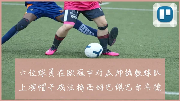 六位球员在欧冠中对瓜帅执教球队上演帽子戏法梅西姆巴佩巴尔韦德等人齐聚