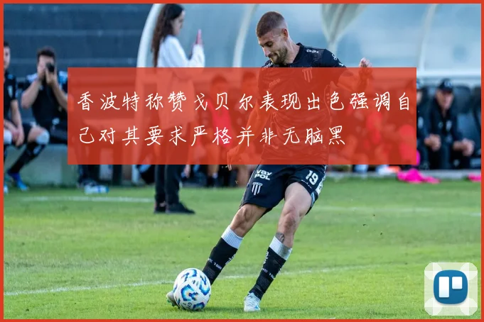 香波特称赞戈贝尔表现出色强调自己对其要求严格并非无脑黑