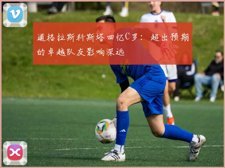 道格拉斯科斯塔回忆C罗：超出预期的卓越队友影响深远