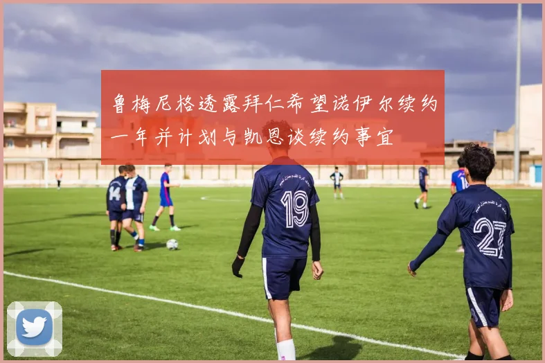 鲁梅尼格透露拜仁希望诺伊尔续约一年并计划与凯恩谈续约事宜