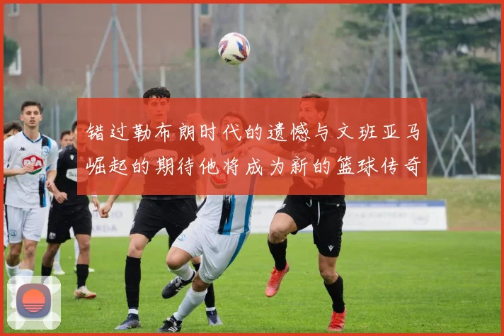 错过勒布朗时代的遗憾与文班亚马崛起的期待他将成为新的篮球传奇